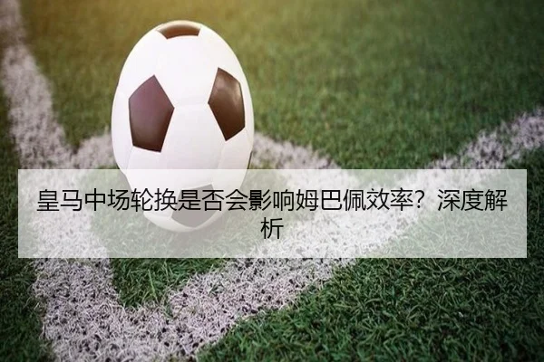 皇马中场轮换是否会影响姆巴佩效率？深度解析